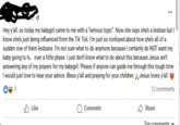 Hey y'all, so today my babygirl came to me with a "serious topic". Now she says she's a lesbian but I know she's just being influenced from the Tik Tok. I'm just so confused about how she's all of a sudden one of them lesbians. I'm not sure what to do anymore because I certainly do NOT want my baby going to he over a little phase. I just don't know what to do about this because Jesus ain't answering any of my prayers for my babygirl. Please if anyone can guide me through this tough time I would just love to hear your advice. Bless y'all and praying for your children 3 Jesus loves y'all. ✓ Like Q Comment 12 comments ✓ Share Ton comments.