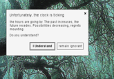 Unfortunately, the clock is ticking the hours are going by. The past increases, the future recedes. Possibilities decreasing, regrets mounting. Do you understand? I Understand remain ignorant x