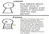 I F------ LOVE BREAD canon has talked about bread once or twice. maybe even eaten it onscreen. still his own person. fanon #1 fan of bread. only ever talks about bread. has eating nothing but bread since birth. his first word was "bread". has appeared at every bread convention ever. owns all of the bread merchandise. holds the speedrun wr for every bread game. has done nothing but teleport bread for 3 days.