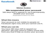 facebook Chat to us Motaz Azaiza We suspended your account 180 days left to appeal or we'll permanently disable your account Suspended on March 15, 2024 What this means Your account is not visible to people on Facebook right now, and you cannot use it. What you can do You have 180 days left to appeal our decision. We may need to collect some info from you that'll help us review your account