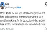 Khalid @khalidmalinguur . Follow Motaz Azaiza, the man who witnessed the genocide first hand and documented it for the whole world to see is now blaming Hamas for the destruction of Gaza and not Israel and this happened right after he landed in Europe. 9:38 AM - Mar 16, 2024 X