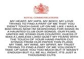 ROYAL COMMUNICATIONS MY HEART, MY HIPS, MY BODY, MY LOVE TRYING TO FIND A PART OF ME THAT YOU DIDN'T TOUCH GAVE UP ON ME LIKE I WAS A BAD DRUG NOW I'M SEARCHING FOR SIGNS IN A HAUNTED CLUB OUR SONGS, OUR FILMS, UNITED WE STAND OUR COUNTRY, GUESS IT WAS A LAWLESS LAND QUIET MY FEARS WITH THE TOUCH OF YOUR HAND PAPER CUT STINGS FROM OUR PAPER THIN PLANS MY TIME, MY WINE, MY SPIRIT, MY TRUST TRYING TO FIND A PART OF ME YOU DIDN'T TAKE UP GAVE YOU TOO MUCH BUT IT WASN'T ENOUGH BUT I'LL BE ALL RIGHT, IT'S JUST A THOUSAND CUTS