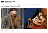 Walter Chaw 周瑜 @mangiotto Had no idea they were making a live-action AN AMERICAN TAIL movie. Not for me, but good for them. • 2:52 AM Mar 18, 2024