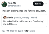 Tom Mc @manlikemc Follow That girl dialling into the funeral on Zoom. alexia @alexia_munsey Mar 18 I'm naked in the bathroom and I'm shaving my pu$$y ........ . 7:37 PM · Mar 18, 2024 6,184 Views •