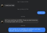 I need your help Mar 11, 2024, 5:12 PM Mar 12, 2024, 8:17 PM 4:01 PM Idk if you could loan me $350, I'll pay you back tomorrow I'm having trouble with my card 5:05 PM what's up? I ain't giving you no treefiddy you goddamn Loch Ness Monster. Get your own goddamn money.