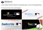 MLB and betting Mike Beauvais @MikeBeauvais I can't believe Shohei Ohtani's interpreter got in over his head gambling. I'm not sure how this could happen. ... FANDUEL MGM RESORTS OFFICIAL PARTNER OF MLB OFFICIAL PARTNER OF MAJOR LEAGUE BASEBALL betcris P Official Partner of Major League Baseball DRAFT KINGS Official Sports Betting Partner of MLB GAMBLING PROBLEM? CALL 1-800-GAMBLER (PA) OR 877-8-HOPENY/TEXT HOPENY (467369) (NY).