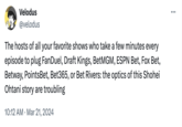 Today's outrage brought to you by fanduel Velodus @velodus The hosts of all your favorite shows who take a few minutes every episode to plug FanDuel, Draft Kings, BetMGM, ESPN Bet, Fox Bet, Betway, PointsBet, Bet365, or Bet Rivers: the optics of this Shohei Ohtani story are troubling 10:12 AM · Mar 21, 2024 • :