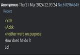 Anonymous Thu 21 Mar 2024 22:09:24 No.670964645 Report >YIIK >Ackk >neither were on purpose How does he do it Lol