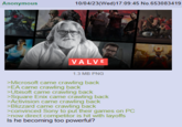 Anonymous 10/04/23(Wed)17:09:45 No.653083419 VALVE 1.3 MB PNG >Microsoft came crawling back >EA came crawling back > Ubisoft came crawling back >Square Enix came crawling back >Activision came crawling back >Blizzard came crawling back >convinced Sony to put their games on PC >now direct competitor is hit with layoffs Is he becoming too powerful?