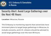 DEPARTA TED STATES OF AMERI U.S. Embassy & Consulates in Russia Security Alert: Avoid Large Gatherings over the Next 48 Hours Location: Moscow, Russia The Embassy is monitoring reports that extremists have imminent plans to target large gatherings in Moscow, to include concerts, and U.S. citizens should be advised to avoid large gatherings over the next 48 hours.