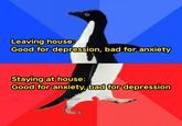 Leaving house: Good for depression, bad for anxiety Staying at house: Good for anxiety, bad for depression Azizul Akif