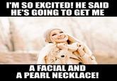 I'M SO EXCITED! HE SAID HE'S GOING TO GET ME A FACIAL AND A PEARL NECKLACE!