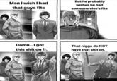 Man I wish I had that guys fits But he probably wishes he had someone else's fits NARU- SHIMA JOJI Damn... I got That n---- do NOT this s--- on fr. have that s--- on.