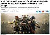 Todd Howard Seems To Think Bethesda Announced The Elder Scrolls VI Too Early Todd Howard Seems To Think Bethesda Announced The Elder Scrolls VI Too Early The studio behind Starfield and Fallout 3 originally announced the RPG sequel at E3 2018 Starfield By Zack Zwiezen Published August 24, 2023 f அ Image: Bethesda PPP LAR