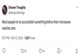 Shower Thoughts @showerfeelings Most people try to accomplish something before their microwave reaches zero. • 9:27 PM Feb 10, 2024 7,427 Views • 27.20 ... 84 ☐ 2 ↑