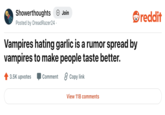 Showerthoughts + Join Posted by DreadRazer24. Vampires hating garlic is a rumor spread by vampires to make people taste better. 3.5K upvotes Comment 2 Copy link View 118 comments reddit