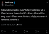 Francis Foster @francisjfoster Andrew Huberman has been "outed" for having relationships with 5 different women at the same time. He's a 48 years old man with the energy to date 5 different women. If that's not a ringing endorsement of his methods, I don't what is. 12:30 PM Mar 25, 2024 1.9M Views 306 1.6K 20K 2.2K ↑ <]
