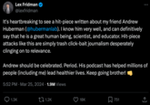 Lex Fridman @lexfridman It's heartbreaking to see a hit-piece written about my friend Andrew Huberman (@hubermanlab). I know him very well, and can definitively say that he is a great human being, scientist, and educator. Hit-piece attacks like this are simply trash click-bait journalism desperately clinging on to relevance. Andrew should be celebrated. Period. His podcast has helped millions of people (including me) lead healthier lives. Keep going brother! • 5:52 PM Mar 25, 2024 1.9M Views 1.3K 1.2K 18K 751 ↑