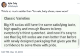 Kyle Daly @dalykyle This is so much sadder than "for sale, baby shoes, never worn" Classic Varieties Big KⓇ sodas still have the same satisfying taste, high quality and enough flavors to keep everybody's thirst quenched. And now it's easy to see that Big KⓇ sodas are even better than before with newly designed packaging that gives you the confidence to serve them with pride. 9:27 PM Dec 10, 2013 Feedback ...