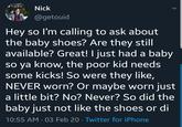Nick @getouid Hey so I'm calling to ask about the baby shoes? Are they still available? Great! I just had a baby so ya know, the poor kid needs some kicks! So were they like, NEVER worn? Or maybe worn just a little bit? No? Never? So did the baby just not like the shoes or di 10:55 AM - 03 Feb 20 - Twitter for iPhone