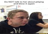 Do NOT talk to her about jelqing and blow it again E 4-34€ ifunny.co