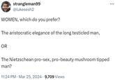 strangleman99 @lukesesh2 WOMEN, which do you prefer? The aristocratic elegance of the long testicled man, OR The Nietzschean pro-sex, pro-beauty mushroom tipped man? 11:24 PM · Mar 25, 2024 9,709 Views
