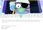 I was born with glass bones and paper skin.Every morning I break my legs, and every afternoon I break my arms.At night,I lay awake in agony until my heart attacks put me to sleep. posted 12 years ago on 26th april tags: spongebob. 1,182 notes C