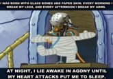 I WAS BORN WITH GLASS BONES AND PAPER SKIN. EVERY MORNING I BREAK MY LEGS, AND EVERY AFTERNOON I BREAK MY ARMS. AT NIGHT, I LIE AWAKE IN AGONY UNTIL MY HEART ATTACKS PUT ME TO SLEEP.