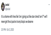 A Trump biopic Beath is Cer joolsd @joolsd it's a shame with lines like "am i going out like stan chera? am i?" we'll never get the al pacino trump biopic we deserve 2:31 PM Oct 3, 2020 ...