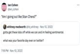 The Best Day On Twitter UNCONVINCING EMO LYRICS lan Cohen @en_cohen "Am I going out like Stan Chera?" • whitney medworth @its_whitney Nov 10, 2022 gotta get these lobs off while we can and im feeling sentimental. what was your favorite day ever on twitter? 7:18 PM Nov 10, 2022