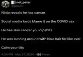 not_peter @pmullr Ninja reveals he has cancer Social media tards blame it on the COVID vax He has skin cancer you dipshits He was running around with blue hair for like ever Calm your t--- 4:24 PM · Mar 27, 2024 - 126 Views