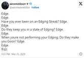 Egde Interlinked Test aaronnxtdoorr @aaronwasnxtdoor. Follow Edge. Edge. Have you ever been on an Edging Streak? Edge. Edge. Do they keep you in a state of Edging? Edge. Edge. When youre not performing your Edging, Do they make you Goon? Edge. Edge. Rizz. 9:03 PM Mar 25, 2024 X