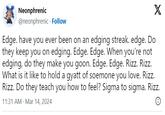 Egde Interlinked Test Neonphrenic @neonphrenic Follow X Edge. have you ever been on an edging streak. edge. Do they keep you on edging. Edge. Edge. When you're not edging, do they make you goon. Edge. Edge. Rizz. Rizz. What is it like to hold a gyatt of soemone you love. Rizz. Rizz. Do they teach you how to feel? Sigma to sigma. Rizz. 11:31 AM Mar 14, 2024