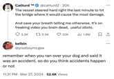 Catturd TM @catturd2 20h The vessel steered hard right the last minute to hit the bridge where it would cause the most damage. And save your breath telling me otherwise. It's on freaking video you brain dead, useful idiots. 3.2K kelbin 15.5K 32K II 1.9M ☐ 1 @pissboymcgee remember when you ran over your dog and said it was an accident. so do you think accidents happen or not • 11:31 PM Mar 27, 2024 52.6K Views •