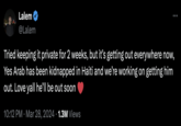 Lalem @Lalem Tried keeping it private for 2 weeks, but it's getting out everywhere now, Yes Arab has been kidnapped in Haiti and we're working on getting him out. Love yall he'll be out soon 10:12 PM · Mar 28, 2024 1.3M Views •