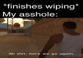 *finishes wiping* My a------: Ah s---, here we go again.