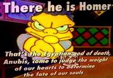 There he is Homer That's the Egyptian god of death, Anubis, come to judge the weight of our hearts to determine the fate of our souls