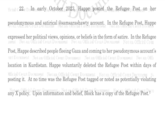 ficial 22. Do In early October 2023, Happe posted the Refugee Post on her 2023, Happe poste pseudonymous and satirical @samsarashawty account. In the Refugee Post, Happe Document expressed her political views, opinions, or beliefs in the form of satire. In the Refugee Not an Official Court Document Not an Official Court Document Not an Official Cou Post, Happe described people fleeing Gaza and coming to her pseudonymous account's urt Document Not an Official Court Document Not an Official Court Document Not an Offi location in Kurdistan. Happe voluntarily deleted the Refugee Post within days of Official Court Document Not an Official Court Document Notan Official Court Document No posting it. At no time was the Refugee Post tagged or noted as potentially violating belief, Block has a copy of th the Refugee Post. 1 cu any X policy. Upon information
