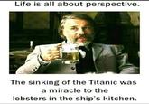 Life is all about perspective. The sinking of the Titanic was a miracle to the lobsters in the ship's kitchen.