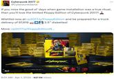 Cyberpunk 2077 @CyberpunkGame If you miss the good ol' days when game installation was a true ritual, then you'll love the limited Floppy Edition of Cyberpunk 2077! Wishlist now at cp2077.ly/FloppyEdition and be prepared for a truck delivery of 97,619 3.5" diskettes! More: cp2077.ly/FloppyEdition N... ... PC' ALT "FLOPPY DISK DRIVE REQUIRED ghts reserved CD PROJEKT, CD PROJEKT 2017, the Cyberpunk 2017 PC PHYSICAL GO TO CYBERPUNK.NET Visualization for preview purposes only. Artwork and item design may be subject to change INSTALLATION REDURES FOR FLOPPY DISK DRIVE PHANTOM LIBERTY N CYBERPUNK ULTIMATE mic CYBERFUNK 207-7 6:01 AM ⚫ Apr 1, 2024 927.5K Views LYBERPUNK CD PROJEKT RED