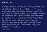About me Camerin Wild is a Black, non-binary writer and sensitivity editor at Sweet Baby Inc. They've worked on titles including Suicide Squad: Kill the Justice League, Hyper Light Breaker, as well as upcoming and unannounced projects from Compulsion, Insomniac, and Finji. They infuse all of their work with the spirit of gender diversity and Black liberation. In their spare time, they make art, cuddle their dog, and dream of revolution. See less