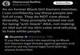 (Vanessa) Gothix @GothixTV Subscribe As an former Black Girl Gamers member, I can confidently say these people are full of crap. They do NOT care about diversity. They promptly kicked me out for being "anti-black" AKA, not making an idol out of my skin color and refusing to hate white people. Grummz @Grummz .13h If you like the work I do reporting on Black Girl Gamers legal threats against gamers and want to aid my future legal fund (joking), please Subscribe!