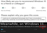 How likely are you to recommend Windows 10 to a friend or colleague? 1 ○ 2 Оз 3 ○ 4 5 Not at all likely Extremely likely Please explain why you gave this score. I need you to understand that people don't have conversations where they randomly recommend operating systems to one another Meanwhile, on Windows 11... How likely are you to recommend a Windows PC to others, if asked? 01 Very unlikely 2 3