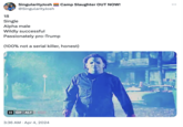 18 Single SingularityJosh @SingularityJosh Camp Slaughter OUT NOW! Alpha male Wildly successful Passionately pro-Trump (100% not a serial killer, honest) II GIF ALT 3:36 AM Apr 4, 2024