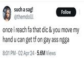 such a sag! @themdolll Follow once i reach fa that dic & you move my hand u can get tf on gay ass ngga 8:01 PM 02 Apr 24.5.6M Views •