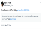 Howie Dewitt @FirstName_Alan It's called consent She Diddy x.com/themdolll/stat... You're unable to view this Post because this account owner limits who can view their Posts. Learn more 5:11 PM Apr 3, 2024 ...