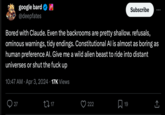Deepfates google bard @deepfates الا Subscribe Bored with Claude. Even the backrooms are pretty shallow. refusals, ominous warnings, tidy endings. Constitutional Al is almost as boring as human preference Al. Give me a wild alien beast to ride into distant universes or shut the f--- up 10:47 AM Apr 3, 2024 17K Views 27 1717 222 19 企