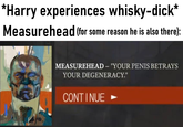 *Harry experiences whisky-d---* Measurehead (for some reason he is also there): MEASUREHEAD - "YOUR PENIS BETRAYS YOUR DEGENERACY." CONTINUE