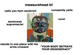 measurehead bf calls you ham sandvich semenese supremacist constantly yells racist stands in one place with his arms crossed "YOUR BODY BETRAYS YOUR DEGENERACY"