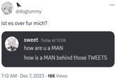 @dogtummy ist es over fur mich? sweet Today at 12:08 how are u a MAN how is a MAN behind those TWEETS 7:12 AM Dec 7, 2023 16K Views •